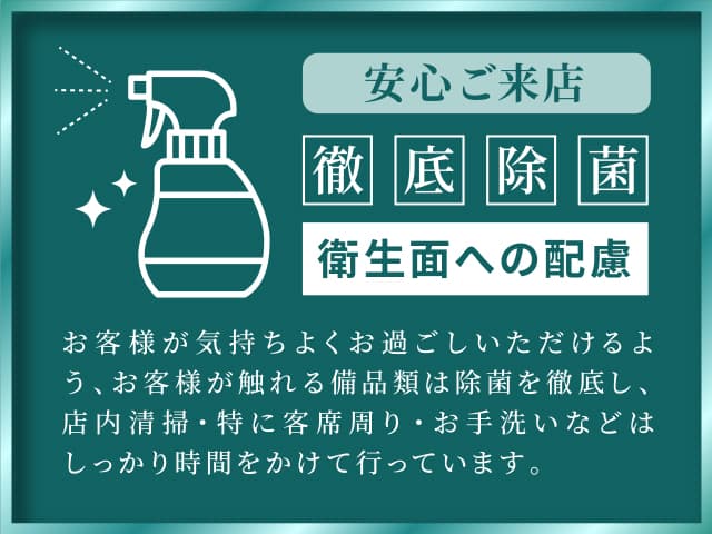 安心ご来店　徹底除菌　衛生面への配慮　お客様が気持ちよくお過ごしいただけるよう、お客様が触れる備品類は除菌を徹底し、店内清掃・特に客席周り・お手洗いなどはしっかり時間をかけて行っています。